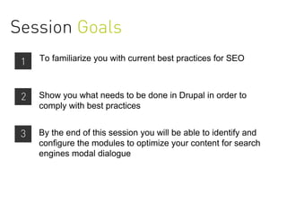 Session Goals
 1   To familiarize you with current best practices for SEO



 2   Show you what needs to be done in Drupal in order to
     comply with best practices


 3   By the end of this session you will be able to identify and
     configure the modules to optimize your content for search
     engines modal dialogue



                                        0
 