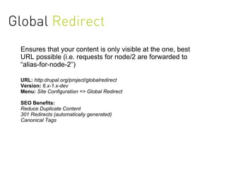 Global Redirect
 Ensures that your content is only visible at the one, best
 URL possible (i.e. requests for node/2 are forwarded to
 “alias-for-node-2”)

 URL: http:drupal.org/project/globalredirect
 Version: 6.x-1.x-dev
 Menu: Site Configuration => Global Redirect

 SEO Benefits:
 Reduce Duplicate Content
 301 Redirects (automatically generated)
 Canonical Tags
 