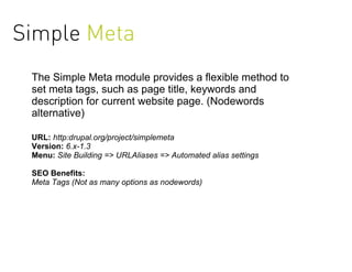 Simple Meta
 The Simple Meta module provides a flexible method to
 set meta tags, such as page title, keywords and
 description for current website page. (Nodewords
 alternative)

 URL: http:drupal.org/project/simplemeta
 Version: 6.x-1.3
 Menu: Site Building => URLAliases => Automated alias settings

 SEO Benefits:
 Meta Tags (Not as many options as nodewords)
 