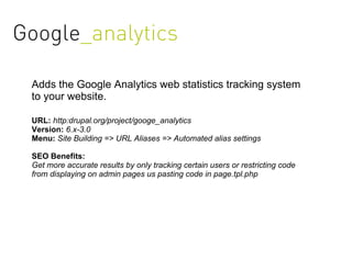 Google_analytics

 Adds the Google Analytics web statistics tracking system
 to your website.

 URL: http:drupal.org/project/googe_analytics
 Version: 6.x-3.0
 Menu: Site Building => URL Aliases => Automated alias settings

 SEO Benefits:
 Get more accurate results by only tracking certain users or restricting code
 from displaying on admin pages us pasting code in page.tpl.php
 