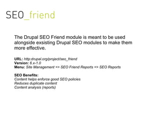 SEO_friend

 The Drupal SEO Friend module is meant to be used
 alongside exsisting Drupal SEO modules to make them
 more effective.

 URL: http:drupal.org/project/seo_friend
 Version: 6.x-1.0
 Menu: Site Management => SEO Friend Reports => SEO Reports

 SEO Benefits:
 Content helps enforce good SEO policies
 Reduces duplicate content
 Content analysis (reports)
 