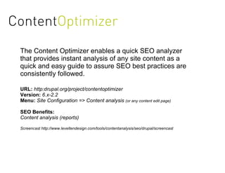 ContentOptimizer
 The Content Optimizer enables a quick SEO analyzer
 that provides instant analysis of any site content as a
 quick and easy guide to assure SEO best practices are
 consistently followed.

 URL: http:drupal.org/project/contentoptimizer
 Version: 6.x-2.2
 Menu: Site Configuration => Content analysis (or any content edit page)

 SEO Benefits:
 Content analysis (reports)

 Screencast http://www.leveltendesign.com/tools/contentanalysis/seo/drupal/screencast
 