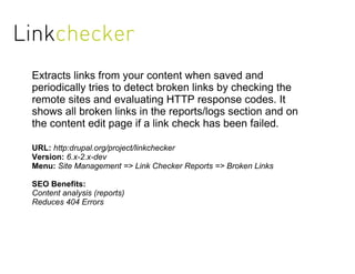 Linkchecker
 Extracts links from your content when saved and
 periodically tries to detect broken links by checking the
 remote sites and evaluating HTTP response codes. It
 shows all broken links in the reports/logs section and on
 the content edit page if a link check has been failed.

 URL: http:drupal.org/project/linkchecker
 Version: 6.x-2.x-dev
 Menu: Site Management => Link Checker Reports => Broken Links

 SEO Benefits:
 Content analysis (reports)
 Reduces 404 Errors
 