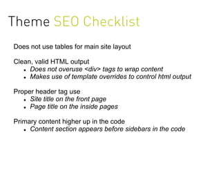 Theme SEO Checklist
Does not use tables for main site layout

Clean, valid HTML output
    Does not overuse <div> tags to wrap content

    Makes use of template overrides to control html output



Proper header tag use
    Site title on the front page

    Page title on the inside pages



Primary content higher up in the code
    Content section appears before sidebars in the code
 