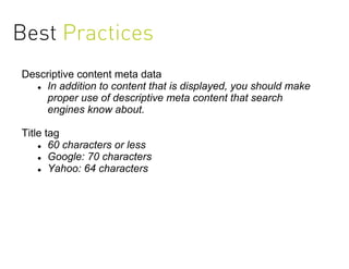 Best Practices
Descriptive content meta data
   In addition to content that is displayed, you should make

    proper use of descriptive meta content that search
    engines know about.

Title tag
     60 characters or less

     Google: 70 characters

     Yahoo: 64 characters
 