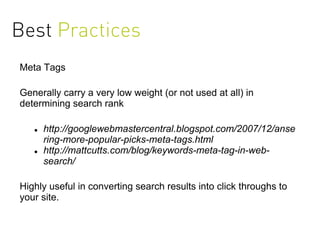 Best Practices
Meta Tags

Generally carry a very low weight (or not used at all) in
determining search rank

      http://googlewebmastercentral.blogspot.com/2007/12/anse
       ring-more-popular-picks-meta-tags.html
      http://mattcutts.com/blog/keywords-meta-tag-in-web-
       search/

Highly useful in converting search results into click throughs to
your site.
 