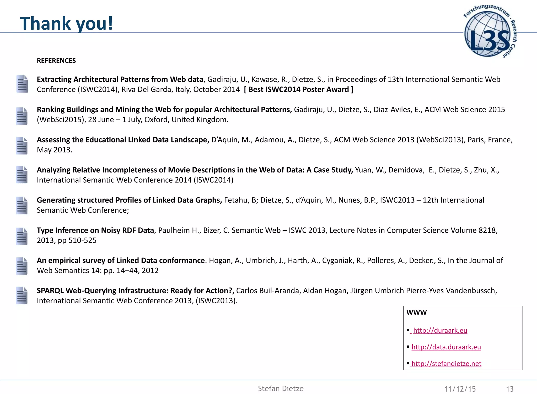 Thank you!
WWW
 http://duraark.eu
 http://data.duraark.eu
 http://stefandietze.net
REFERENCES
Extracting Architectural Patterns from Web data, Gadiraju, U., Kawase, R., Dietze, S., in Proceedings of 13th International Semantic Web
Conference (ISWC2014), Riva Del Garda, Italy, October 2014 [ Best ISWC2014 Poster Award ]
Ranking Buildings and Mining the Web for popular Architectural Patterns, Gadiraju, U., Dietze, S., Diaz-Aviles, E., ACM Web Science 2015
(WebSci2015), 28 June – 1 July, Oxford, United Kingdom.
Assessing the Educational Linked Data Landscape, D’Aquin, M., Adamou, A., Dietze, S., ACM Web Science 2013 (WebSci2013), Paris, France,
May 2013.
Analyzing Relative Incompleteness of Movie Descriptions in the Web of Data: A Case Study, Yuan, W., Demidova, E., Dietze, S., Zhu, X.,
International Semantic Web Conference 2014 (ISWC2014)
Generating structured Profiles of Linked Data Graphs, Fetahu, B; Dietze, S., d’Aquin, M., Nunes, B.P., ISWC2013 – 12th International
Semantic Web Conference;
Type Inference on Noisy RDF Data, Paulheim H., Bizer, C. Semantic Web – ISWC 2013, Lecture Notes in Computer Science Volume 8218,
2013, pp 510-525
An empirical survey of Linked Data conformance. Hogan, A., Umbrich, J., Harth, A., Cyganiak, R., Polleres, A., Decker., S., In the Journal of
Web Semantics 14: pp. 14–44, 2012
SPARQL Web-Querying Infrastructure: Ready for Action?, Carlos Buil-Aranda, Aidan Hogan, Jürgen Umbrich Pierre-Yves Vandenbussch,
International Semantic Web Conference 2013, (ISWC2013).
11/12/15 13Stefan Dietze
 