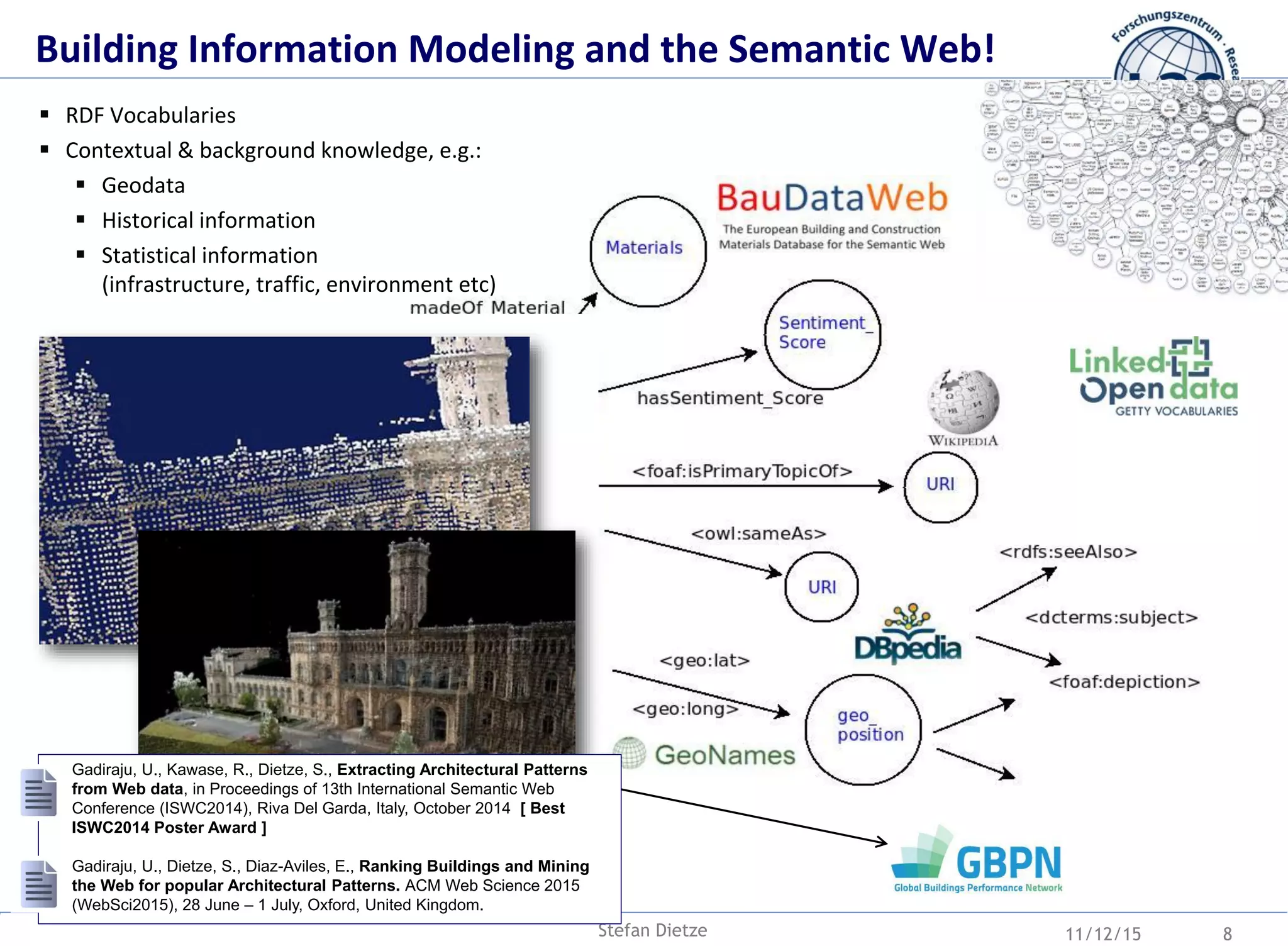 11/12/15Stefan Dietze 8
 RDF Vocabularies
 Contextual & background knowledge, e.g.:
 Geodata
 Historical information
 Statistical information
(infrastructure, traffic, environment etc)
Gadiraju, U., Kawase, R., Dietze, S., Extracting Architectural Patterns
from Web data, in Proceedings of 13th International Semantic Web
Conference (ISWC2014), Riva Del Garda, Italy, October 2014 [ Best
ISWC2014 Poster Award ]
Gadiraju, U., Dietze, S., Diaz-Aviles, E., Ranking Buildings and Mining
the Web for popular Architectural Patterns. ACM Web Science 2015
(WebSci2015), 28 June – 1 July, Oxford, United Kingdom.
Building Information Modeling and the Semantic Web!
 