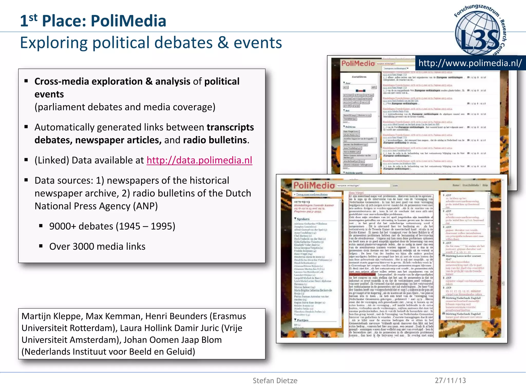 st
1

Place: PoliMedia
Exploring political debates & events
http://www.polimedia.nl/

 Cross-media exploration & analysis of political
events
(parliament debates and media coverage)
 Automatically generated links between transcripts
debates, newspaper articles, and radio bulletins.
 (Linked) Data available at http://data.polimedia.nl

 Data sources: 1) newspapers of the historical
newspaper archive, 2) radio bulletins of the Dutch
National Press Agency (ANP)
 9000+ debates (1945 – 1995)
 Over 3000 media links

Martijn Kleppe, Max Kemman, Henri Beunders (Erasmus
Universiteit Rotterdam), Laura Hollink Damir Juric (Vrije
Universiteit Amsterdam), Johan Oomen Jaap Blom
(Nederlands Instituut voor Beeld en Geluid)
Stefan Dietze

27/11/13

 