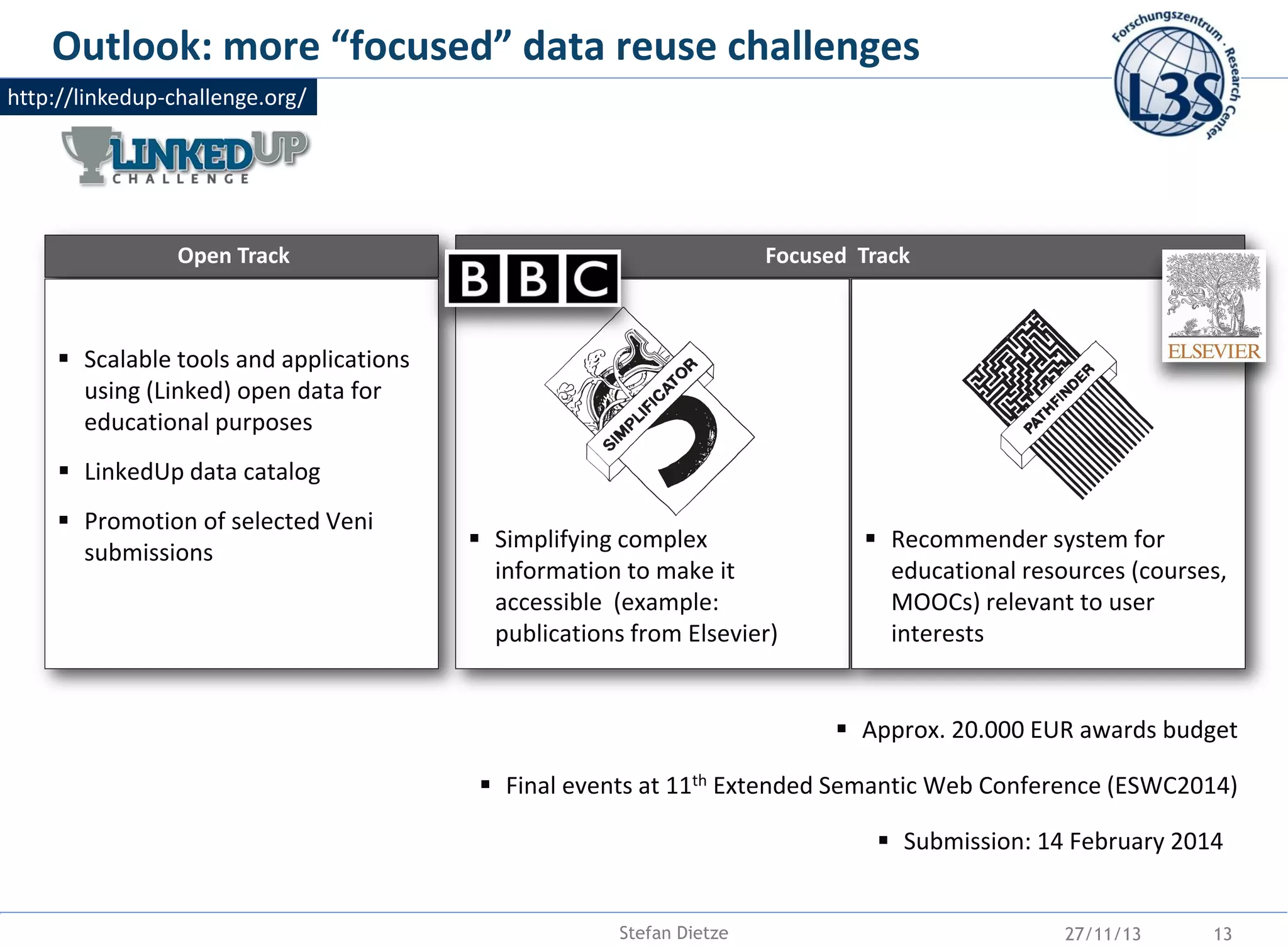 Outlook: more “focused” data reuse challenges
http://linkedup-challenge.org/

Open Track

Focused Track

 Scalable tools and applications
using (Linked) open data for
educational purposes

 LinkedUp data catalog
 Promotion of selected Veni
submissions

 Simplifying complex
information to make it
accessible (example:
publications from Elsevier)

 Recommender system for
educational resources (courses,
MOOCs) relevant to user
interests

 Approx. 20.000 EUR awards budget
 Final events at 11th Extended Semantic Web Conference (ESWC2014)
 Submission: 14 February 2014

Stefan Dietze

27/11/13

13

 