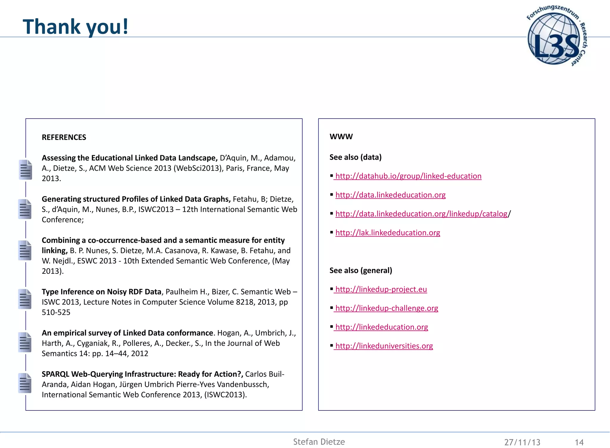 Thank you!

REFERENCES

WWW

Assessing the Educational Linked Data Landscape, D’Aquin, M., Adamou,
A., Dietze, S., ACM Web Science 2013 (WebSci2013), Paris, France, May
2013.

See also (data)

Generating structured Profiles of Linked Data Graphs, Fetahu, B; Dietze,
S., d’Aquin, M., Nunes, B.P., ISWC2013 – 12th International Semantic Web
Conference;

 http://datahub.io/group/linked-education
 http://data.linkededucation.org

 http://data.linkededucation.org/linkedup/catalog/
 http://lak.linkededucation.org

Combining a co-occurrence-based and a semantic measure for entity
linking, B. P. Nunes, S. Dietze, M.A. Casanova, R. Kawase, B. Fetahu, and
W. Nejdl., ESWC 2013 - 10th Extended Semantic Web Conference, (May
2013).

See also (general)

Type Inference on Noisy RDF Data, Paulheim H., Bizer, C. Semantic Web –
ISWC 2013, Lecture Notes in Computer Science Volume 8218, 2013, pp
510-525
An empirical survey of Linked Data conformance. Hogan, A., Umbrich, J.,
Harth, A., Cyganiak, R., Polleres, A., Decker., S., In the Journal of Web
Semantics 14: pp. 14–44, 2012

 http://linkedup-project.eu
 http://linkedup-challenge.org
 http://linkededucation.org
 http://linkeduniversities.org

SPARQL Web-Querying Infrastructure: Ready for Action?, Carlos BuilAranda, Aidan Hogan, Jürgen Umbrich Pierre-Yves Vandenbussch,
International Semantic Web Conference 2013, (ISWC2013).

Stefan Dietze

27/11/13

14

 