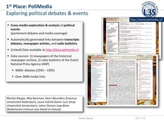 st
1

Place: PoliMedia
Exploring political debates & events
http://www.polimedia.nl/

 Cross-media exploration & analysis of political
events
(parliament debates and media coverage)
 Automatically generated links between transcripts
debates, newspaper articles, and radio bulletins.
 (Linked) Data available at http://data.polimedia.nl

 Data sources: 1) newspapers of the historical
newspaper archive, 2) radio bulletins of the Dutch
National Press Agency (ANP)
 9000+ debates (1945 – 1995)
 Over 3000 media links

Martijn Kleppe, Max Kemman, Henri Beunders (Erasmus
Universiteit Rotterdam), Laura Hollink Damir Juric (Vrije
Universiteit Amsterdam), Johan Oomen Jaap Blom
(Nederlands Instituut voor Beeld en Geluid)
Stefan Dietze

27/11/13

 