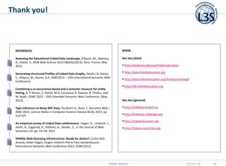Thank you!

REFERENCES

WWW

Assessing the Educational Linked Data Landscape, D’Aquin, M., Adamou,
A., Dietze, S., ACM Web Science 2013 (WebSci2013), Paris, France, May
2013.

See also (data)

Generating structured Profiles of Linked Data Graphs, Fetahu, B; Dietze,
S., d’Aquin, M., Nunes, B.P., ISWC2013 – 12th International Semantic Web
Conference;

 http://datahub.io/group/linked-education
 http://data.linkededucation.org

 http://data.linkededucation.org/linkedup/catalog/
 http://lak.linkededucation.org

Combining a co-occurrence-based and a semantic measure for entity
linking, B. P. Nunes, S. Dietze, M.A. Casanova, R. Kawase, B. Fetahu, and
W. Nejdl., ESWC 2013 - 10th Extended Semantic Web Conference, (May
2013).

See also (general)

Type Inference on Noisy RDF Data, Paulheim H., Bizer, C. Semantic Web –
ISWC 2013, Lecture Notes in Computer Science Volume 8218, 2013, pp
510-525
An empirical survey of Linked Data conformance. Hogan, A., Umbrich, J.,
Harth, A., Cyganiak, R., Polleres, A., Decker., S., In the Journal of Web
Semantics 14: pp. 14–44, 2012

 http://linkedup-project.eu
 http://linkedup-challenge.org
 http://linkededucation.org
 http://linkeduniversities.org

SPARQL Web-Querying Infrastructure: Ready for Action?, Carlos BuilAranda, Aidan Hogan, Jürgen Umbrich Pierre-Yves Vandenbussch,
International Semantic Web Conference 2013, (ISWC2013).

Stefan Dietze

27/11/13

14

 
