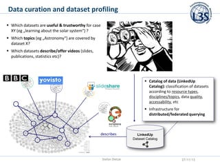 Data curation and dataset profiling
 Which datasets are useful & trustworthy for case
XY (eg „learning about the solar system“) ?
 Which topics (eg „Astronomy“) are covered by
dataset X?
 Which datasets describe/offer videos (slides,
publications, statistics etc)?

 Catalog of data (LinkedUp
Catalog): classification of datasets
according to resource types,
disciplines/topics, data quality,
accessability, etc

 Infrastructure for
distributed/federated querying

describes

Stefan Dietze

LinkedUp
Dataset Catalog

27/11/13

 