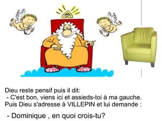Dieu reste pensif puis il dit: - C'est bon, viens ici et assieds-toi à ma gauche. Puis Dieu s'adresse à VILLEPIN et lui demande :  - Dominique , en quoi crois-tu? 