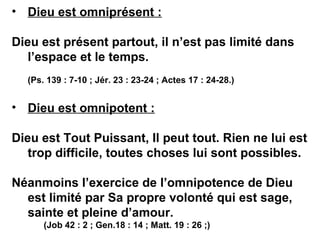 • Dieu est omniprésent : 
Dieu est présent partout, il n’est pas limité dans 
l’espace et le temps. 
(Ps. 139 : 7-10 ; Jér. 23 : 23-24 ; Actes 17 : 24-28.) 
• Dieu est omnipotent : 
Dieu est Tout Puissant, Il peut tout. Rien ne lui est 
trop difficile, toutes choses lui sont possibles. 
Néanmoins l’exercice de l’omnipotence de Dieu 
est limité par Sa propre volonté qui est sage, 
sainte et pleine d’amour. 
(Job 42 : 2 ; Gen.18 : 14 ; Matt. 19 : 26 ;) 
 