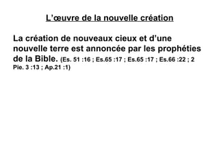 L’oeuvre de la nouvelle création 
La création de nouveaux cieux et d’une 
nouvelle terre est annoncée par les prophéties 
de la Bible. (Es. 51 :16 ; Es.65 :17 ; Es.65 :17 ; Es.66 :22 ; 2 
Pie. 3 :13 ; Ap.21 :1) 
 