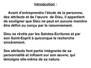 Introduction : 
Avant d’entreprendre l’étude de la personne, 
des attributs et de l’oeuvre de Dieu, il appartient 
de souligner que Dieu ne peut en aucune manière 
être défini ou conçu par le raisonnement. 
Dieu se révèle par les Saintes-Ecritures et par 
son Saint-Esprit à quiconque le recherche 
sincèrement. 
Ses attributs font partie intégrante de sa 
personnalité et influent sur son oeuvre, qui 
témoigne elle-même de sa nature. 
 