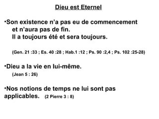 Dieu est Eternel 
•Son existence n’a pas eu de commencement 
et n’aura pas de fin. 
Il a toujours été et sera toujours. 
(Gen. 21 :33 ; Es. 40 :28 ; Hab.1 :12 ; Ps. 90 :2,4 ; Ps. 102 :25-28) 
•Dieu a la vie en lui-même. 
(Jean 5 : 26) 
•Nos notions de temps ne lui sont pas 
applicables. (2 Pierre 3 : 8) 
 