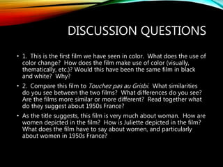 DISCUSSION QUESTIONS
• 1. This is the first film we have seen in color. What does the use of
color change? How does the film make use of color (visually,
thematically, etc.)? Would this have been the same film in black
and white? Why?
• 2. Compare this film to Touchez pas au Grisbi. What similarities
do you see between the two films? What differences do you see?
Are the films more similar or more different? Read together what
do they suggest about 1950s France?
• As the title suggests, this film is very much about woman. How are
women depicted in the film? How is Juliette depicted in the film?
What does the film have to say about women, and particularly
about women in 1950s France?
 