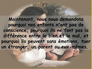 Maintenant, nous nous demandons
pourquoi nos enfants n'ont pas de
conscience, pourquoi ils ne font pas la
différence entre le bien et le mal, et
pourquoi ils peuvent sans émotions, tuer
un étranger, un parent ou eux-mêmes. 
 