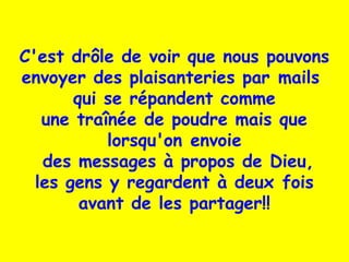 C'est drôle de voir que nous pouvons
envoyer des plaisanteries par mails
qui se répandent comme
une traînée de poudre mais que
lorsqu'on envoie
des messages à propos de Dieu,
les gens y regardent à deux fois
avant de les partager!!
 