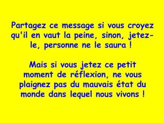 Partagez ce message si vous croyez
qu'il en vaut la peine, sinon, jetez-
le, personne ne le saura !
Mais si vous jetez ce petit
moment de réflexion, ne vous
plaignez pas du mauvais état du
monde dans lequel nous vivons !
 