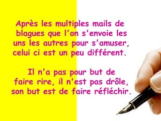 Après les multiples mails de
blagues que l'on s'envoie les
uns les autres pour s'amuser,
celui ci est un peu différent.
Il n'a pas pour but de
faire rire, il n'est pas drôle,
son but est de faire réfléchir.
 