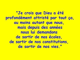 "Je crois que Dieu a été
profondément attristé par tout ça,
au moins autant que nous,
mais depuis des années
nous lui demandons
de sortir de nos écoles,
de sortir de nos constitutions, 
de sortir de nos vies."
 