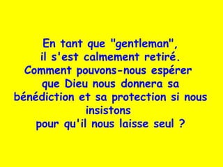 En tant que "gentleman",
il s'est calmement retiré.
Comment pouvons-nous espérer
que Dieu nous donnera sa
bénédiction et sa protection si nous
insistons
pour qu'il nous laisse seul ?
 