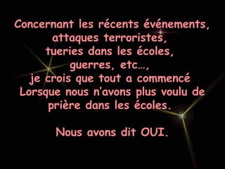 Concernant les récents événements,
attaques terroristes,
tueries dans les écoles,
guerres, etc…,
je crois que tout a commencé
Lorsque nous n’avons plus voulu de
prière dans les écoles.
Nous avons dit OUI.
 