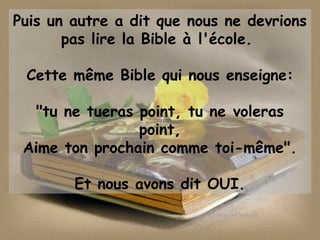Puis un autre a dit que nous ne devrions
pas lire la Bible à l'école.
Cette même Bible qui nous enseigne:
"tu ne tueras point, tu ne voleras
point,
Aime ton prochain comme toi-même".
Et nous avons dit OUI.
 
