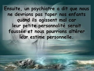 Ensuite, un psychiatre a dit que nous
ne devrions pas taper nos enfants
quand ils agissent mal car
leur petite personnalité serait
faussée et nous pourrions altérer
leur estime personnelle.
 