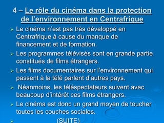 4 – Le rôle du cinéma dans la protection de l’environnement en CentrafriqueLe cinéma n’est pas très développé en Centrafrique à cause du manque de financement et de formation.Les programmes télévisés sont en grande partie constitués de films étrangers. Les films documentaires sur l’environnement qui passent à la télé parlent d’autres pays. Néanmoins, les téléspectateurs suivent avec beaucoup d’intérêt ces films étrangers.Le cinéma est donc un grand moyen de toucher toutes les couches sociales.                       (SUITE)