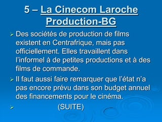 5 – La Cinecom Laroche Production-BGDes sociétés de production de films existent en Centrafrique, mais pas officiellement. Elles travaillent dans l’informel à de petites productions et à des films de commande.Il faut aussi faire remarquer que l’état n’a pas encore prévu dans son budget annuel des financements pour le cinéma.                      (SUITE)