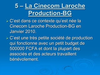 5 – La Cinecom Laroche Production-BGC’est dans ce contexte qu’est née la Cinecom Laroche Production-BG en Janvier 2010. C’est une très petite société de production qui fonctionne avec un petit budget de 500000 FCFA et dont la plupart des associés et des acteurs travaillent bénévolement.