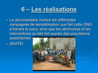 6 – Les réalisationsLe documentaire montre les différentes campagnes de sensibilisation que fait cette ONG à travers le pays, ainsi que les séminaires et les interventions qu’elle fait auprès des populations autochtones.(SUITE)