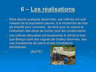 6 – Les réalisationsMais depuis quelques décennies, ces collines ont subi l’assaut de la population pauvre, à la recherche de bois de chauffe pour revendre,  de terre pour la culture et l’extraction des blocs de rocher pour les constructions.Les collines dénudées ont bouleversé le climat si bien que Bangui subit des vagues de chaleur énormes, des cas d’avalanche de pierre et des inondations périodiques.                         (SUITE)