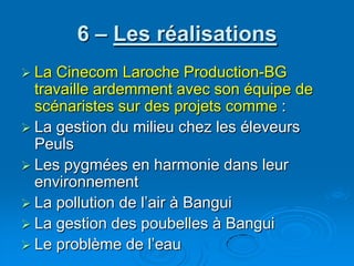 6 – Les réalisationsLa Cinecom Laroche Production-BG travaille ardemment avec son équipe de scénaristes sur des projets comme :La gestion du milieu chez les éleveurs PeulsLes pygmées en harmonie dans leur environnementLa pollution de l’air à BanguiLa gestion des poubelles à Bangui Le problème de l’eau