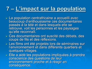 7 – L’impact sur la populationLa population centrafricaine a accueilli avec beaucoup d’enthousiasme ces documentaires passés à la télé et dans lesquels elle se retrouve, voit les personnes et les paysages qu’elle reconnaît. Ces documentaires ont suscité des débats, des coups de fils et des réflexions.Les films ont été projetés lors de séminaires sur l’environnement et dans différents quartiers et quelques villages.Elle a aidé les populations impliquées à prendre conscience des questions de leur environnement proche et à réagir en conséquence.