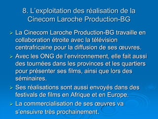 8. L’exploitation des réalisation de la Cinecom Laroche Production-BGLa Cinecom Laroche Production-BG travaille en collaboration étroite avec la télévision centrafricaine pour la diffusion de ses œuvres.Avec les ONG de l’environnement, elle fait aussi des tournées dans les provinces et les quartiers pour présenter ses films, ainsi que lors des séminaires.Ses réalisations sont aussi envoyés dans des festivals de films en Afrique et en Europe.La commercialisation de ses œuvres va s’ensuivre très prochainement.