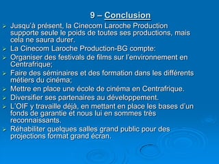 9 – ConclusionJusqu’à présent, la Cinecom Laroche Production supporte seule le poids de toutes ses productions, mais cela ne saura durer.La Cinecom Laroche Production-BG compte:Organiser des festivals de films sur l’environnement en Centrafrique;Faire des séminaires et des formation dans les différents métiers du cinéma;Mettre en place une école de cinéma en Centrafrique.Diversifier ses partenaires au développement. L’OIF y travaille déjà, en mettant en place les bases d’un fonds de garantie et nous lui en sommes très reconnaissants.Réhabiliter quelques salles grand public pour des projections format grand écran.