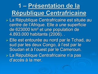 1 – Présentation de la République CentrafricaineLa République Centrafricaine est située au centre de l’Afrique. Elle a une superficie de 623000 km² et une population de 4.893.000 habitants (2006). . Elle est entourée au nord par le Tchad, au sud par les deux Congo, à l’est par le Soudan et à l’ouest par le Cameroun.La République Centrafricaine n’a pas d’accès à la mer. 