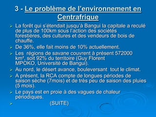 3 - Le problème de l’environnement en CentrafriqueLa forêt qui s’étendait jusqu’à Bangui la capitale a reculé de plus de 100km sous l’action des sociétés forestières, des cultures et des vendeurs de bois de chauffe.De 36%, elle fait moins de 10% actuellement.Les  régions de savane couvrent à présent 572000 km², soit 92% du territoire (Guy Florent MPOKO, Université de Bangui).Au nord, le désert avance, bouleversant  tout le climat.A présent, la RCA compte de longues périodes de saison sèche (7mois) et de très peu de saison des pluies (5 mois). Le pays est en proie à des vagues de chaleur périodiques.                        (SUITE)