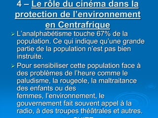 4 – Le rôle du cinéma dans la protection de l’environnement en CentrafriqueL’analphabétisme touche 67% de la population. Ce qui indique qu’une grande partie de la population n’est pas bien instruite.Pour sensibiliser cette population face à des problèmes de l’heure comme le paludisme, la rougeole, la maltraitance des enfants ou des femmes, l’environnement, le gouvernement fait souvent appel à la radio, à des troupes théâtrales et autres.SUITE