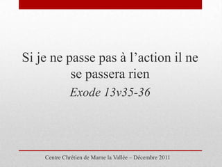 Si je ne passe pas à l’action il ne
          se passera rien
             Exode 13v35-36




    Centre Chrétien de Marne la Vallée – Décembre 2011
 