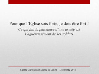 Pour que l’Eglise sois forte, je dois être fort !
     Ce qui fait la puissance d’une armée est
         l’aguerrissement de ses soldats




      Centre Chrétien de Marne la Vallée – Décembre 2011
 