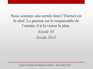Nous sommes une armée dont l’Eternel est
 le chef. Le pasteur est le responsable de
      l’armée, il à la vision le plan.
                 Exode 34
               Exode 35v3




    Centre Chrétien de Marne la Vallée – Décembre 2011
 