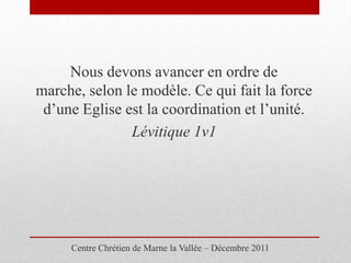 Nous devons avancer en ordre de
marche, selon le modèle. Ce qui fait la force
 d’une Eglise est la coordination et l’unité.
               Lévitique 1v1




     Centre Chrétien de Marne la Vallée – Décembre 2011
 