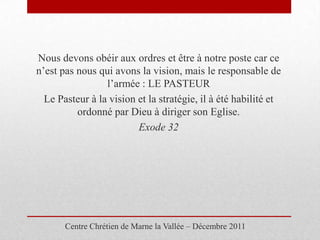 Nous devons obéir aux ordres et être à notre poste car ce
n’est pas nous qui avons la vision, mais le responsable de
                 l’armée : LE PASTEUR
  Le Pasteur à la vision et la stratégie, il à été habilité et
          ordonné par Dieu à diriger son Eglise.
                         Exode 32




       Centre Chrétien de Marne la Vallée – Décembre 2011
 